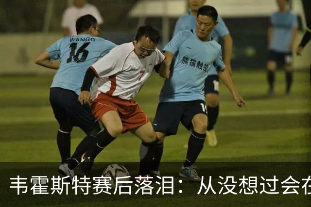 韦霍斯特赛后落泪：从没想过会在今天回家，这是我最后的机会了