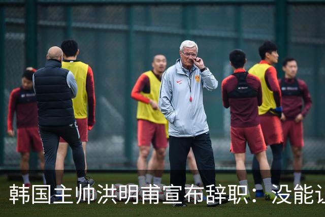 韩国主帅洪明甫宣布辞职：没能让大家满意 但我已尽力